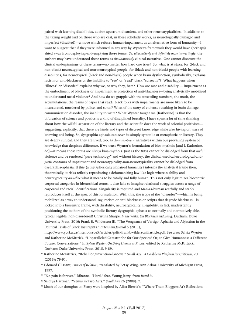 paired with learning disabilities, autism spectrum disorders, and other neuroatypicalities. In addition to
the taxing weight laid on those who are cast, in these scholarly works, as neurologically damaged and
imperfect (disabled) —a move which refuses human-impairment as an alternative form of humanity—I
wane to suggest that if they were informed in any way by Wynter’s framework they would have (perhaps)
shied away from deploying-and-emptying these terms. Or, alternatively and definitely more interestingly, the
authors may have understood these terms as simultaneously clinical-narrative. One cannot discount the
clinical underpinnings of these terms—no matter how hard one tries! So, what is at stake, for (black and.
rnon-black) neuroatypical and non-neurotypical people, for (black and non-black) people with learning
disabilities, for neurotypical (black and non-black) people when brain dysfunction, symbolically, explains
racism or anti-blackness or the inability (0 “see” or “read” black “correctly? What happens when
“illness” or “disorder” explains why we, or why they, hate? How are race and disability — impairment as
the embodiment of blackness or impairment as projection of anti-blackness—being analytically mobilized
to understand racial violence? And how do we grapple with the unsettling numbers, the math, the
accumulations, the reams of paper that read: black folks with impairments are more likely to be
incarcerated, murdered by police, and so on? What of the story of violence resulting in brain damage,
communication disorder, the inability to write? What Wynter taught me [Katherine] is that the
bifurcation of science and poetics is a kind of disciplined brutality. I have spent alot of time thinking.
about how the willful separation of the literary and the scientific dees the work of colonial positivism —
suggesting, explicitly, that there are kinds and types of discreet knowledge while also hiving off ways of
knowing and being, So, dysgraphia-aphasia can never be simply symbolic or metaphoric or literary. They
are deeply clinical, and they are lived, to0, as clinically-poetic narratives within our prevailing system of
knowledge that despises difference. If we trust Wynter's formulation of bios-mythois [and I, Katherine,
ddo]—it means these terms ate always bios-mythois. Just as the 808s cannot be dislodged from thar aval
violence and be rendered “pure technology” and without history, the clinial-medical-neurological-and-
poetic contours of impairment and neuroatypicality-non-neurotypicality cannot be dislodged from
ddysgraphia-aphasia. If this (a metaphorically impaired humanity) informs the analytical frame then,
theoretically, it risks reflexly reproducing a dehumanizing law-like logic wherein ability and
neurotypicalty actualize what it means to be totally and fully human. This not only legitimizes biocentric
corporeal categories in hierarchical terms, i also fails to imagine relational struggles across a range of
corporeal and racial identifications. Singularity is required and Man-as-human restfully and stably
reproduces itself at the apex of this formulation. With this, the trope of the “disorder”—which is being.

 

mobilized as a way to understand, say, racism or anti-blackness or scripts that degrade blackness—is
locked into a biocentric frame, with disability, neuroatypicality illegibility, infact, inadvertently
positioning the authors of the symbolic-literary dysgraphia-aphasia as normally and normatively able,
typical, legible, non-disordered! Christina Sharpe, Inthe Wake: On Blackness and Being. Durham: Duke
University Press, 2016; Frank B. Wilderson III, “The Vengeance of Vertigo: Aphasia and Abjection in the

 

Political rials of Black Insurgents.” nTensions Journal 5 2011),
hups//www yorku.ca/intent/isue5 artiles/pdf/frankbuildersoniiaricle pf. See als: Sylvia Wynter
and Katherine McKittrick. “Unparalleled Catastrophe for Our Species? Or, to Give Humanness a Different
Future: Conversations.” In Sylvia Wynter: On Being Huan as Praxis, edited by Katherine McKittrick
Durham: Duke University Press, 2015, 9-89,

» Katherine MeKiterick, *Rebelion/Invention/Groove.” Small Axe: A Caribbean Platform for Critic, 20
(2016): 79-91

» Edouard Glissan, Poetics of Relation, translated by Betsy Wing. Ann Arbor: University of Michigan Press,
1997.

° "No pain is forever” Rihanna, “Hard,” fet. Young Jey, from Rated R.

» Saidiya Hartman, “Venus in Two Acts.” Small Axe 26 (2008): 7

* Much of our thoughts on Fenty were inspired by Alisa Berria’s “Where Them Bloggers At: Reflections

 

Propter Now 2:1 (Fall 2017)

39
